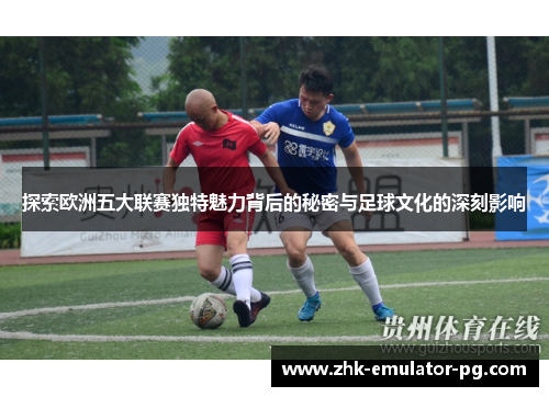 探索欧洲五大联赛独特魅力背后的秘密与足球文化的深刻影响