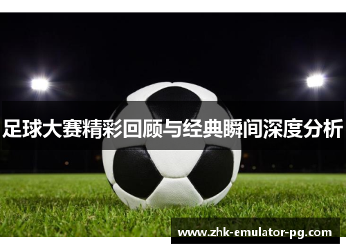 足球大赛精彩回顾与经典瞬间深度分析