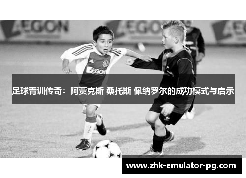足球青训传奇:阿贾克斯 桑托斯 佩纳罗尔的成功模式与启示