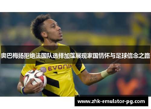 奥巴梅扬拒绝法国队选择加蓬展现家国情怀与足球信念之路 奥巴梅扬拒绝法国队选择加蓬展现家国情怀与足球信念之路