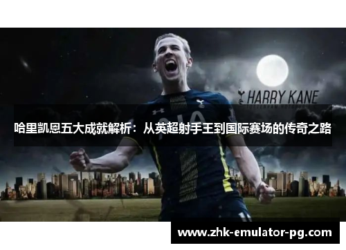 哈里凯恩五大成就解析：从英超射手王到国际赛场的传奇之路