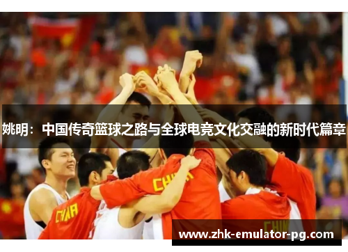 姚明:中国传奇篮球之路与全球电竞文化交融的新时代篇章 姚明:中国传奇篮球之路与全球电竞文化交融的新时代篇章