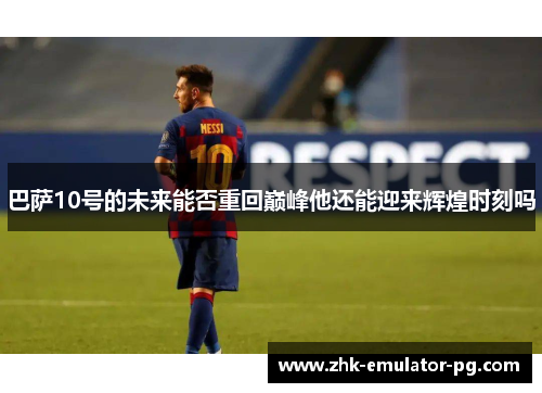 巴萨10号的未来能否重回巅峰他还能迎来辉煌时刻吗