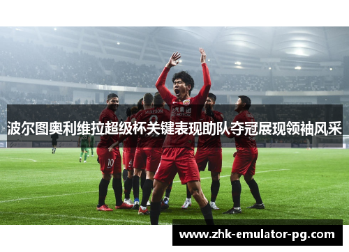 波尔图奥利维拉超级杯关键表现助队夺冠展现领袖风采 波尔图奥利维拉超级杯关键表现助队夺冠展现领袖风采