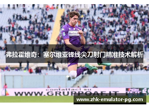 弗拉霍维奇:塞尔维亚锋线尖刀射门精准技术解析 弗拉霍维奇:塞尔维亚锋线尖刀射门精准技术解析