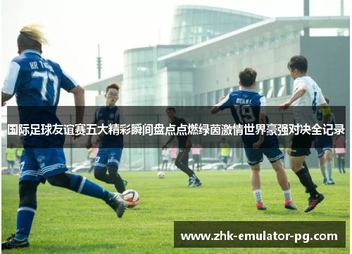 国际足球友谊赛五大精彩瞬间盘点点燃绿茵激情世界豪强对决全记录