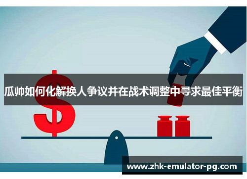 瓜帅如何化解换人争议并在战术调整中寻求最佳平衡