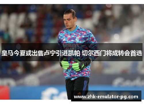 皇马今夏或出售卢宁引进凯帕 切尔西门将成转会首选 皇马今夏或出售卢宁引进凯帕 切尔西门将成转会首选
