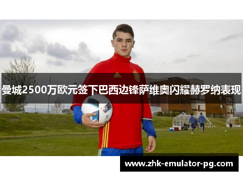 曼城2500万欧元签下巴西边锋萨维奥闪耀赫罗纳表现 曼城2500万欧元签下巴西边锋萨维奥闪耀赫罗纳表现