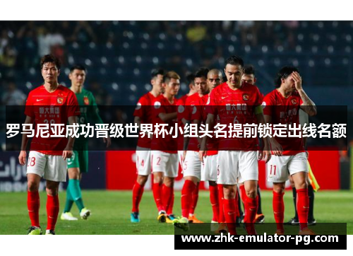罗马尼亚成功晋级世界杯小组头名提前锁定出线名额