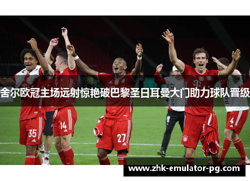 舍尔欧冠主场远射惊艳破巴黎圣日耳曼大门助力球队晋级