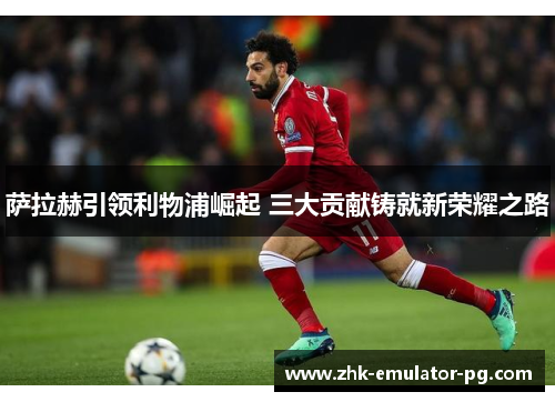萨拉赫引领利物浦崛起 三大贡献铸就新荣耀之路