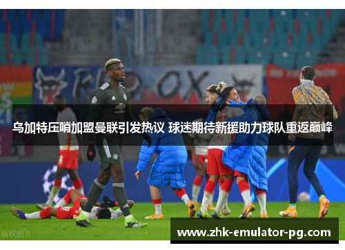 乌加特压哨加盟曼联引发热议 球迷期待新援助力球队重返巅峰 乌加特压哨加盟曼联引发热议 球迷期待新援助力球队重返巅峰
