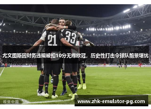 尤文图斯因财务违规被扣10分无缘欧冠，历史性打击令球队前景堪忧