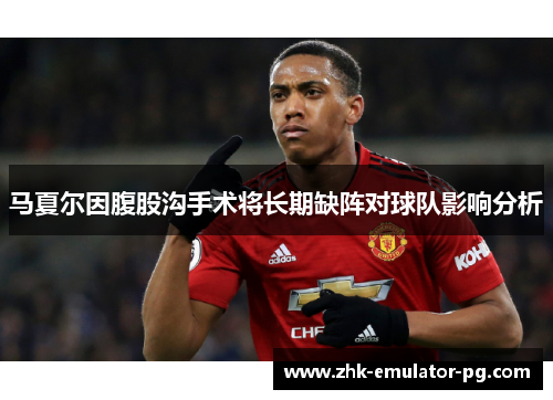 马夏尔因腹股沟手术将长期缺阵对球队影响分析 马夏尔因腹股沟手术将长期缺阵对球队影响分析