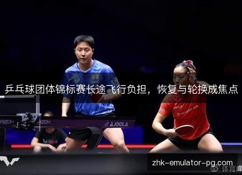 乒乓球团体锦标赛长途飞行负担,恢复与轮换成焦点 乒乓球团体锦标赛长途飞行负担,恢复与轮换成焦点
